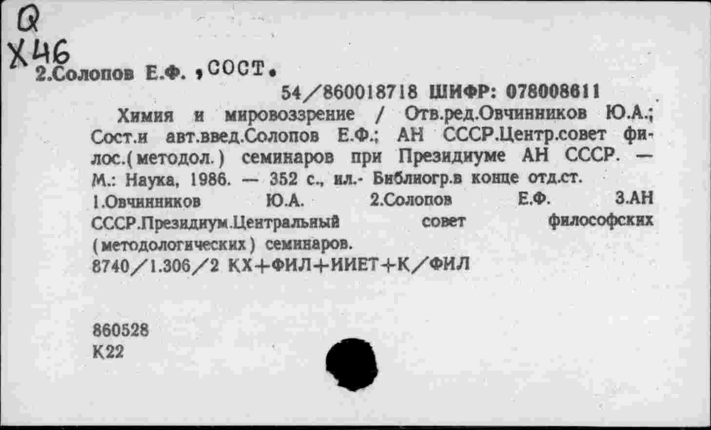 ﻿^.Солопов Е.Ф. ,СОСТ
54/860018718 ШИФР: 078008611
Химия и мировоззрение / Отв.ред.Овчинников Ю.А.; Сост.и авт.введ.Солопов Е.Ф.; АН СССР.Центрховет фи, лос.( методол.) семинаров при Президиуме АН СССР. — М.: Наука, 1986. — 352 с., ил.- Библиогр.в конце отд.ст.
1.Овчинников	Ю.А. 2.Солопов Е.Ф. З.АН
СССР .Президиум.Центральный	совет	философских
(методологических) семинаров.
8740/1.306/2 КХ+ФИЛ+ИИЕТ+К/ФИЛ
860528
К22